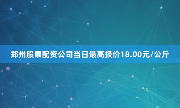郑州股票配资公司当日最高报价18.00元/公斤