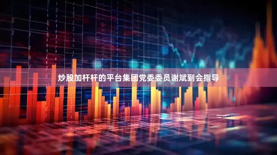 炒股加杆杆的平台集团党委委员谢斌到会指导