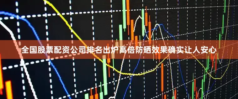 全国股票配资公司排名出炉高倍防晒效果确实让人安心